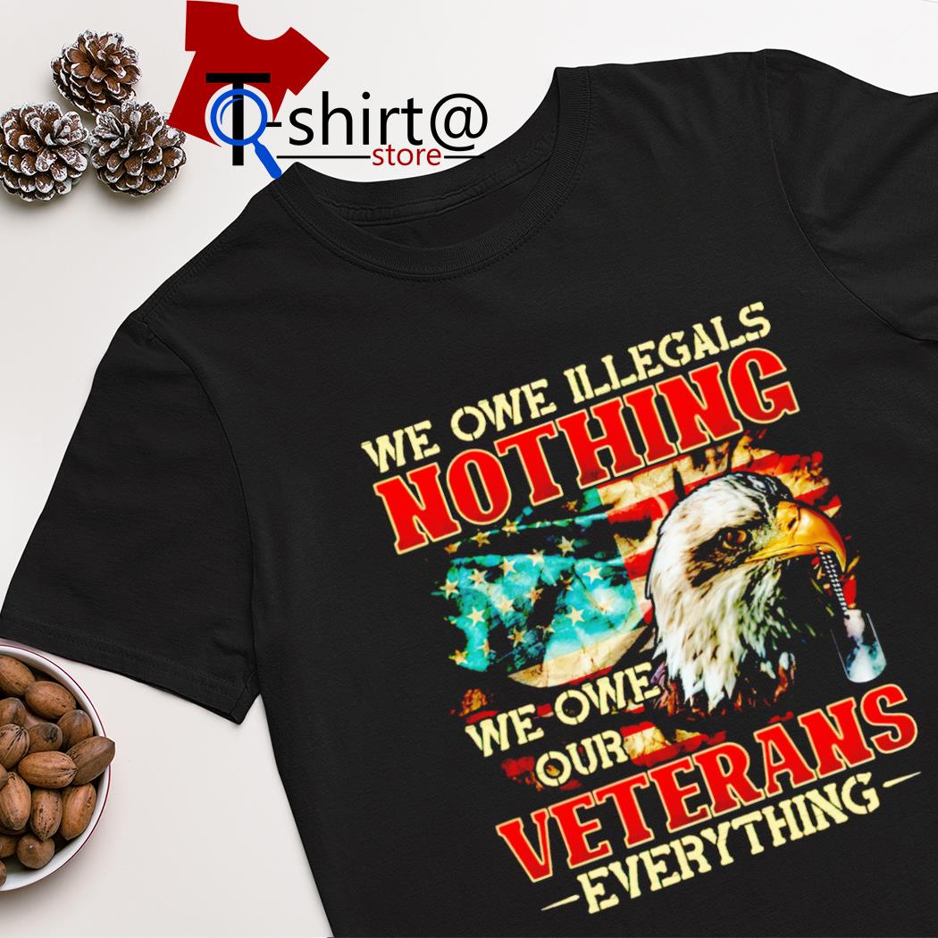 Proud veteran we owe illegals nothing we owe our veterans everything shirt